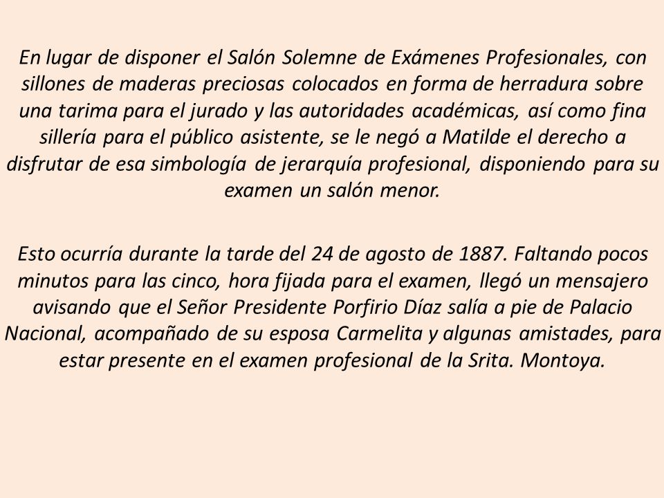 En lugar de disponer el Salón Solemne de Exámenes Profesionales, con sillones de maderas preciosas colocados en forma de herradura sobre una tarima para el jurado y las autoridades académicas, así como fina sillería para el público asistente, se le negó a Matilde el derecho a disfrutar de esa simbología de jerarquía profesional, disponiendo para su examen un salón menor.