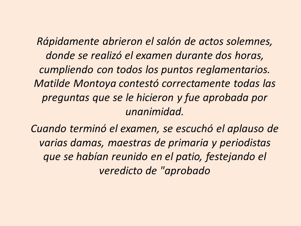 Rápidamente abrieron el salón de actos solemnes, donde se realizó el examen durante dos horas, cumpliendo con todos los puntos reglamentarios. Matilde Montoya contestó correctamente todas las preguntas que se le hicieron y fue aprobada por unanimidad.