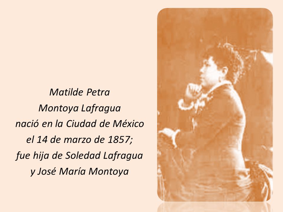 Matilde Petra Montoya Lafragua nació en la Ciudad de México el 14 de marzo de 1857; fue hija de Soledad Lafragua y José María Montoya