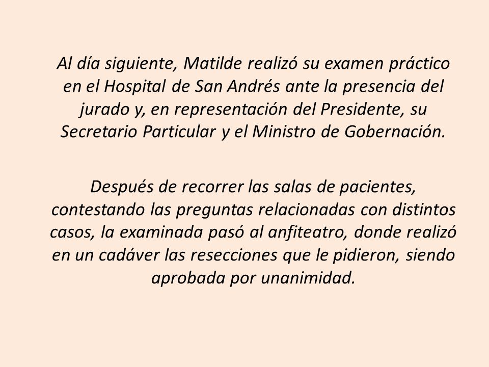Al día siguiente, Matilde realizó su examen práctico en el Hospital de San Andrés ante la presencia del jurado y, en representación del Presidente, su Secretario Particular y el Ministro de Gobernación.