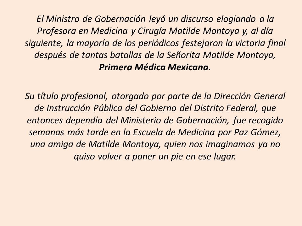 El Ministro de Gobernación leyó un discurso elogiando a la Profesora en Medicina y Cirugía Matilde Montoya y, al día siguiente, la mayoría de los periódicos festejaron la victoria final después de tantas batallas de la Señorita Matilde Montoya, Primera Médica Mexicana.