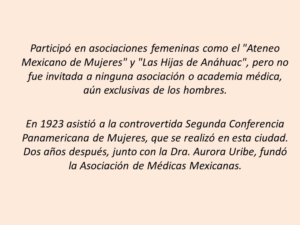 Participó en asociaciones femeninas como el Ateneo Mexicano de Mujeres y Las Hijas de Anáhuac , pero no fue invitada a ninguna asociación o academia médica, aún exclusivas de los hombres.