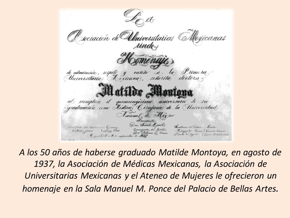 A los 50 años de haberse graduado Matilde Montoya, en agosto de 1937, la Asociación de Médicas Mexicanas, la Asociación de Universitarias Mexicanas y el Ateneo de Mujeres le ofrecieron un homenaje en la Sala Manuel M.