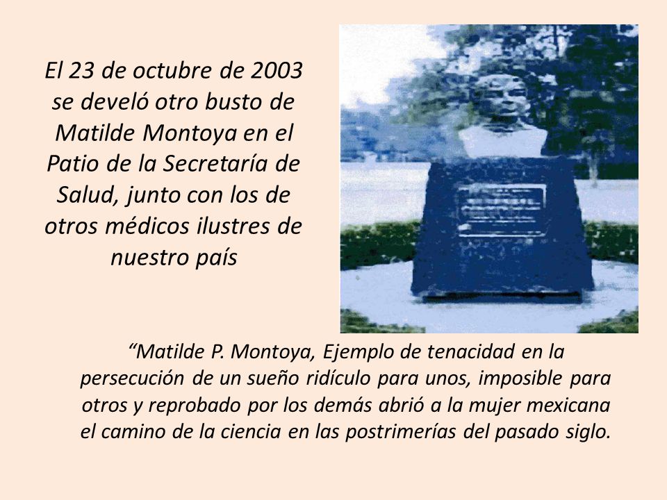 El 23 de octubre de 2003 se develó otro busto de Matilde Montoya en el Patio de la Secretaría de Salud, junto con los de otros médicos ilustres de nuestro país