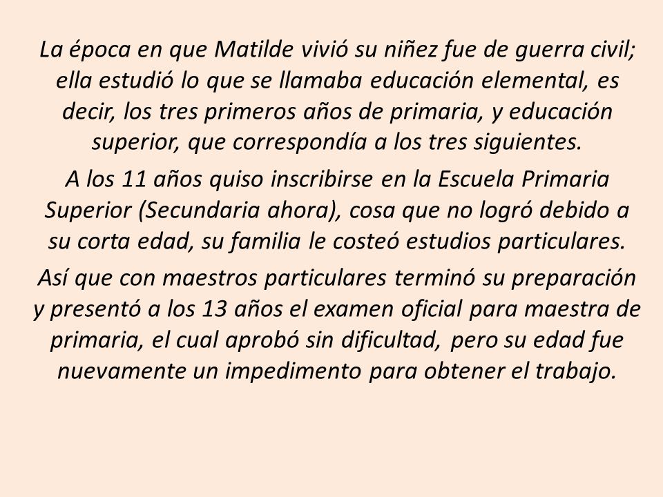 La época en que Matilde vivió su niñez fue de guerra civil; ella estudió lo que se llamaba educación elemental, es decir, los tres primeros años de primaria, y educación superior, que correspondía a los tres siguientes.