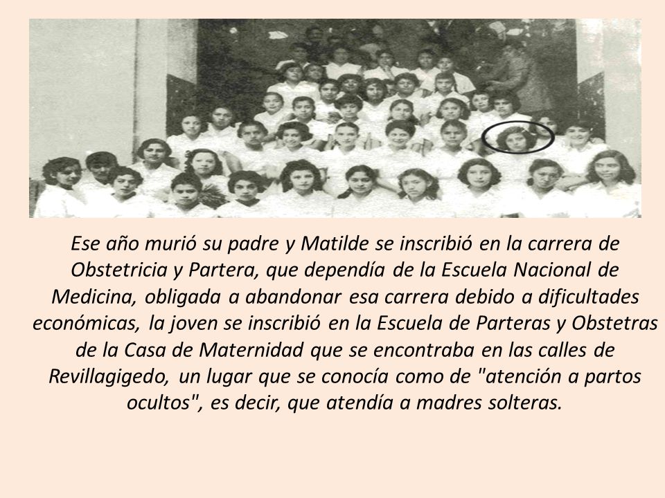 Ese año murió su padre y Matilde se inscribió en la carrera de Obstetricia y Partera, que dependía de la Escuela Nacional de Medicina, obligada a abandonar esa carrera debido a dificultades económicas, la joven se inscribió en la Escuela de Parteras y Obstetras de la Casa de Maternidad que se encontraba en las calles de Revillagigedo, un lugar que se conocía como de atención a partos ocultos , es decir, que atendía a madres solteras.