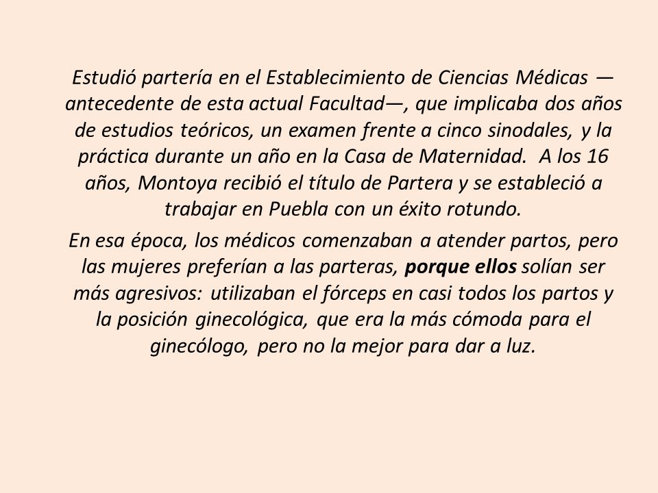 Estudió partería en el Establecimiento de Ciencias Médicas —antecedente de esta actual Facultad—, que implicaba dos años de estudios teóricos, un examen frente a cinco sinodales, y la práctica durante un año en la Casa de Maternidad. A los 16 años, Montoya recibió el título de Partera y se estableció a trabajar en Puebla con un éxito rotundo.