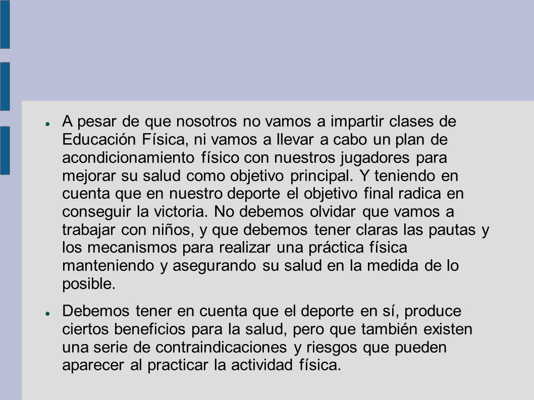 A pesar de que nosotros no vamos a impartir clases de Educación Física, ni vamos a llevar a cabo un plan de acondicionamiento físico con nuestros jugadores para mejorar su salud como objetivo principal. Y teniendo en cuenta que en nuestro deporte el objetivo final radica en conseguir la victoria. No debemos olvidar que vamos a trabajar con niños, y que debemos tener claras las pautas y los mecanismos para realizar una práctica física manteniendo y asegurando su salud en la medida de lo posible.