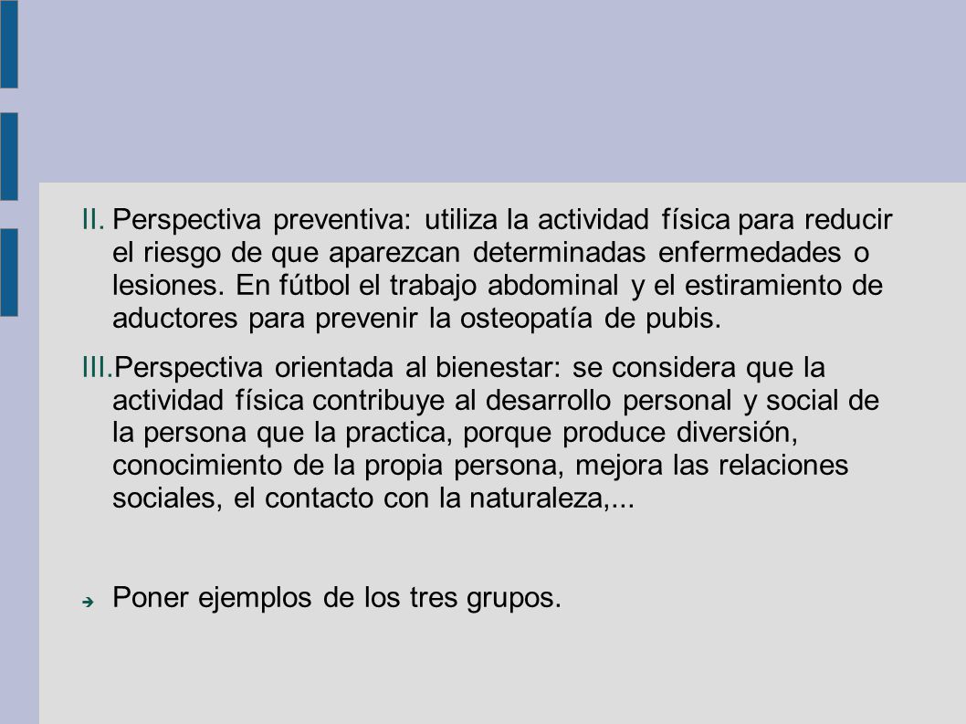 Perspectiva preventiva: utiliza la actividad física para reducir el riesgo de que aparezcan determinadas enfermedades o lesiones. En fútbol el trabajo abdominal y el estiramiento de aductores para prevenir la osteopatía de pubis.