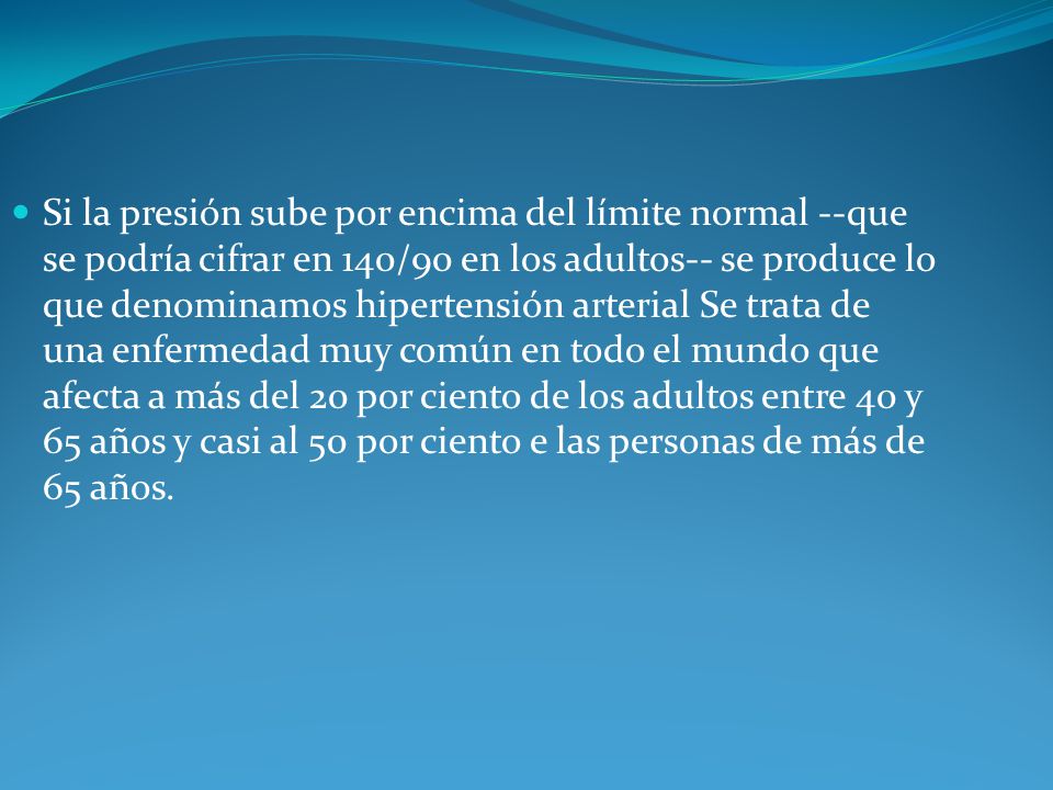 Si la presión sube por encima del límite normal --que se podría cifrar en 140/90 en los adultos-- se produce lo que denominamos hipertensión arterial Se trata de una enfermedad muy común en todo el mundo que afecta a más del 20 por ciento de los adultos entre 40 y 65 años y casi al 50 por ciento e las personas de más de 65 años.