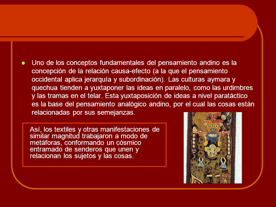 Uno de los conceptos fundamentales del pensamiento andino es la concepción de la relación causa-efecto (a la que el pensamiento occidental aplica jerarquía y subordinación). Las culturas aymara y quechua tienden a yuxtaponer las ideas en paralelo, como las urdimbres y las tramas en el telar. Esta yuxtaposición de ideas a nivel paratáctico es la base del pensamiento analógico andino, por el cual las cosas están relacionadas por sus semejanzas.