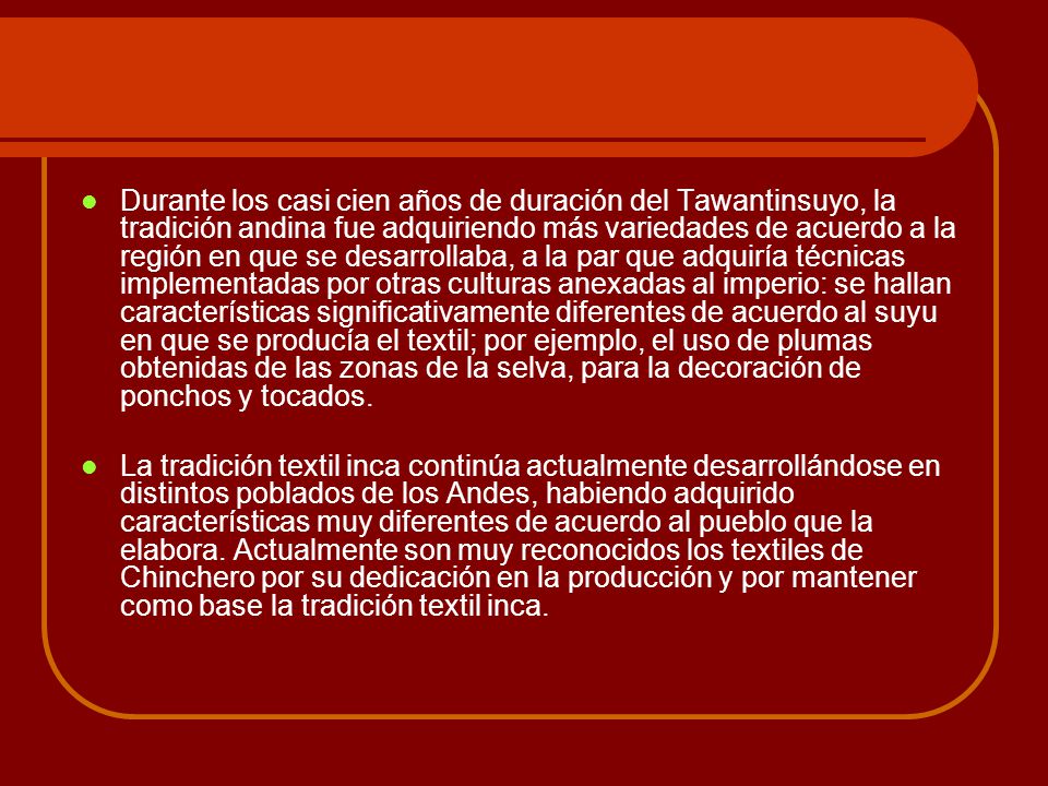 Durante los casi cien años de duración del Tawantinsuyo, la tradición andina fue adquiriendo más variedades de acuerdo a la región en que se desarrollaba, a la par que adquiría técnicas implementadas por otras culturas anexadas al imperio: se hallan características significativamente diferentes de acuerdo al suyu en que se producía el textil; por ejemplo, el uso de plumas obtenidas de las zonas de la selva, para la decoración de ponchos y tocados.