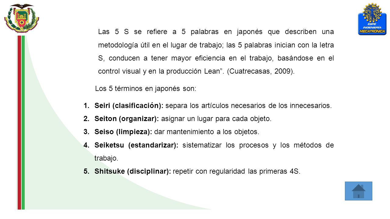 Las 5 S se refiere a 5 palabras en japonés que describen una metodología útil en el lugar de trabajo; las 5 palabras inician con la letra S, conducen a tener mayor eficiencia en el trabajo, basándose en el control visual y en la producción Lean . (Cuatrecasas, 2009).