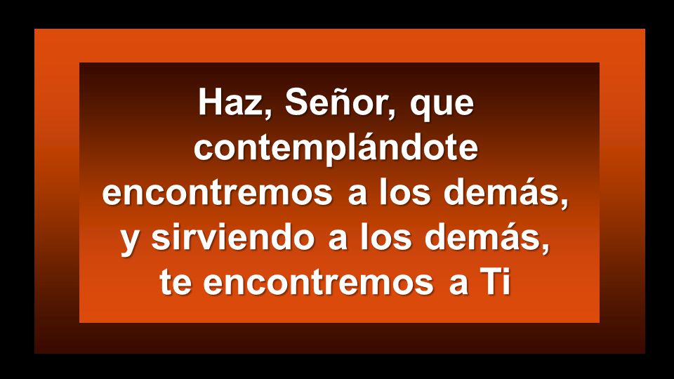 Haz, Señor, que contemplándote encontremos a los demás, y sirviendo a los demás, te encontremos a Ti