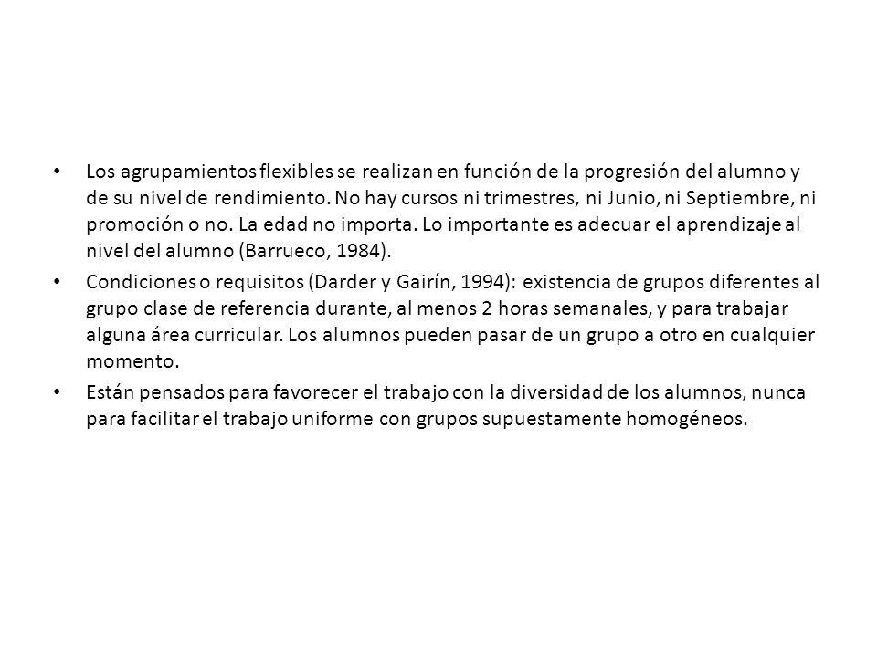 Los agrupamientos flexibles se realizan en función de la progresión del alumno y de su nivel de rendimiento. No hay cursos ni trimestres, ni Junio, ni Septiembre, ni promoción o no. La edad no importa. Lo importante es adecuar el aprendizaje al nivel del alumno (Barrueco, 1984).