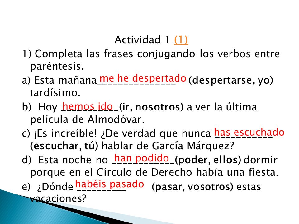 Actividad 1 (1) 1) Completa las frases conjugando los verbos entre paréntesis. a) Esta mañana_______________ (despertarse, yo) tardísimo. b) Hoy ___________(ir, nosotros) a ver la última película de Almodóvar. c) ¡Es increíble! ¿De verdad que nunca ___________ (escuchar, tú) hablar de García Márquez d) Esta noche no ____________(poder, ellos) dormir porque en el Círculo de Derecho había una fiesta. e) ¿Dónde __________ (pasar, vosotros) estas vacaciones
