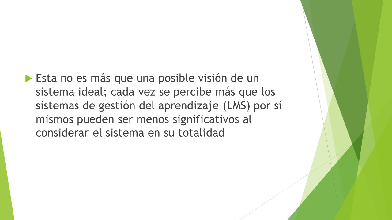Esta no es más que una posible visión de un sistema ideal; cada vez se percibe más que los sistemas de gestión del aprendizaje (LMS) por sí mismos pueden ser menos significativos al considerar el sistema en su totalidad