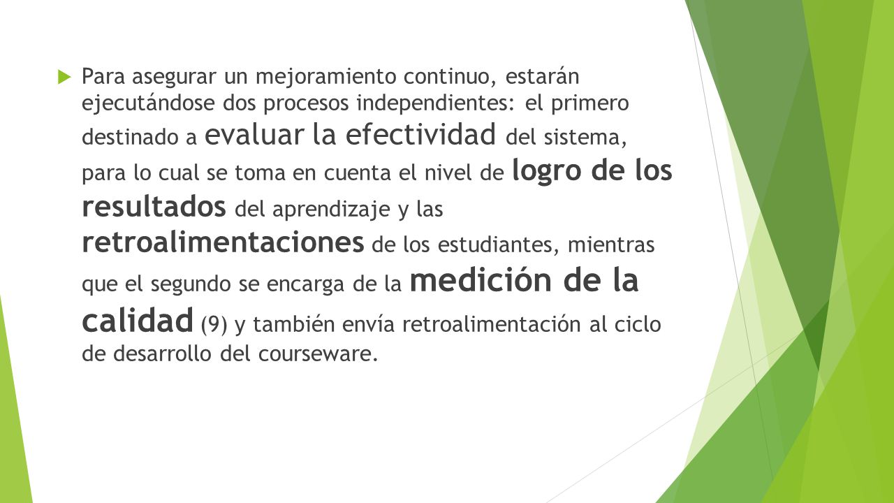 Para asegurar un mejoramiento continuo, estarán ejecutándose dos procesos independientes: el primero destinado a evaluar la efectividad del sistema, para lo cual se toma en cuenta el nivel de logro de los resultados del aprendizaje y las retroalimentaciones de los estudiantes, mientras que el segundo se encarga de la medición de la calidad (9) y también envía retroalimentación al ciclo de desarrollo del courseware.