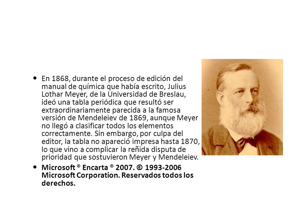 En 1868, durante el proceso de edición del manual de química que había escrito, Julius Lothar Meyer, de la Universidad de Breslau, ideó una tabla periódica que resultó ser extraordinariamente parecida a la famosa versión de Mendeleiev de 1869, aunque Meyer no llegó a clasificar todos los elementos correctamente. Sin embargo, por culpa del editor, la tabla no apareció impresa hasta 1870, lo que vino a complicar la reñida disputa de prioridad que sostuvieron Meyer y Mendeleiev.