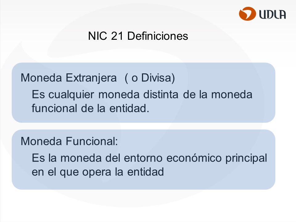 NIC 21 Definiciones Moneda Extranjera ( o Divisa) Es cualquier moneda distinta de la moneda funcional de la entidad.