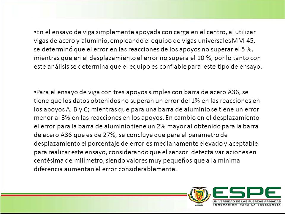 En el ensayo de viga simplemente apoyada con carga en el centro, al utilizar vigas de acero y aluminio, empleando el equipo de vigas universales MM-45, se determinó que el error en las reacciones de los apoyos no superar el 5 %, mientras que en el desplazamiento el error no supera el 10 %, por lo tanto con este análisis se determina que el equipo es confiable para este tipo de ensayo.