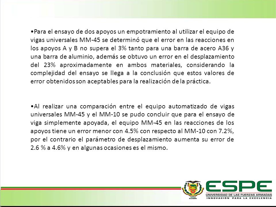 Para el ensayo de dos apoyos un empotramiento al utilizar el equipo de vigas universales MM-45 se determinó que el error en las reacciones en los apoyos A y B no supera el 3% tanto para una barra de acero A36 y una barra de aluminio, además se obtuvo un error en el desplazamiento del 23% aproximadamente en ambos materiales, considerando la complejidad del ensayo se llega a la conclusión que estos valores de error obtenidos son aceptables para la realización de la práctica.