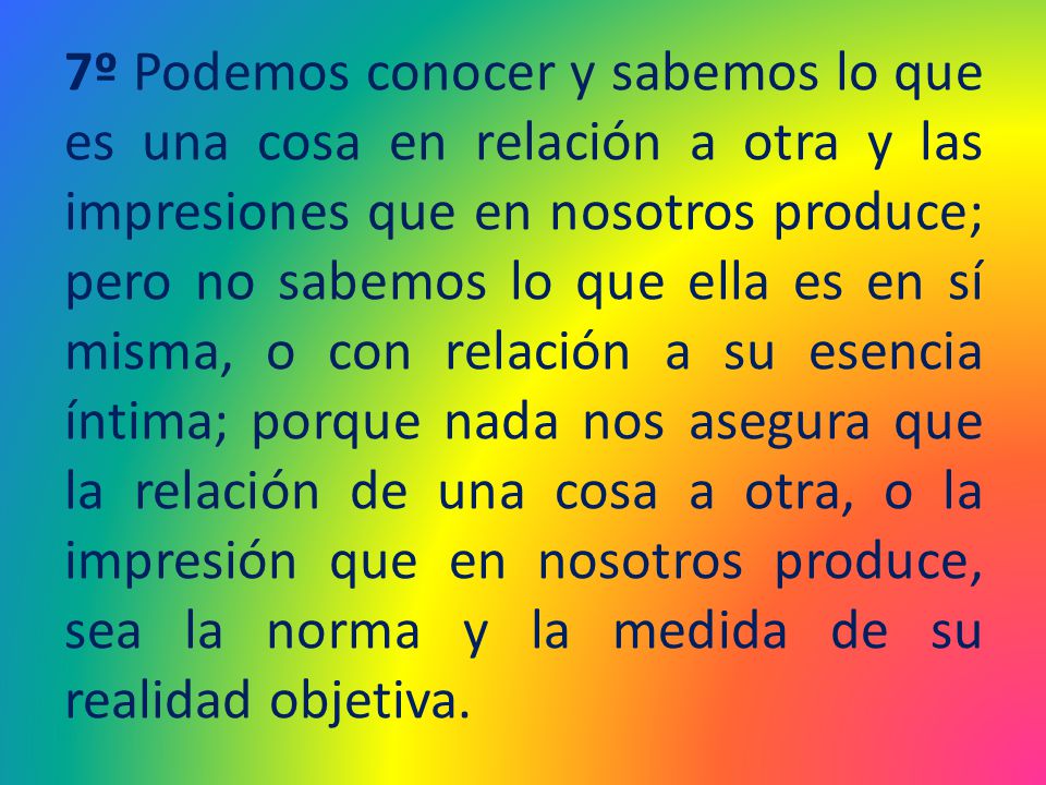 7º Podemos conocer y sabemos lo que es una cosa en relación a otra y las impresiones que en nosotros produce; pero no sabemos lo que ella es en sí misma, o con relación a su esencia íntima; porque nada nos asegura que la relación de una cosa a otra, o la impresión que en nosotros produce, sea la norma y la medida de su realidad objetiva.