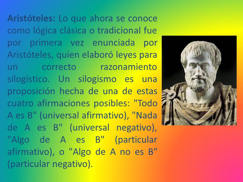 Aristóteles: Lo que ahora se conoce como lógica clásica o tradicional fue por primera vez enunciada por Aristóteles, quien elaboró leyes para un correcto razonamiento silogístico.