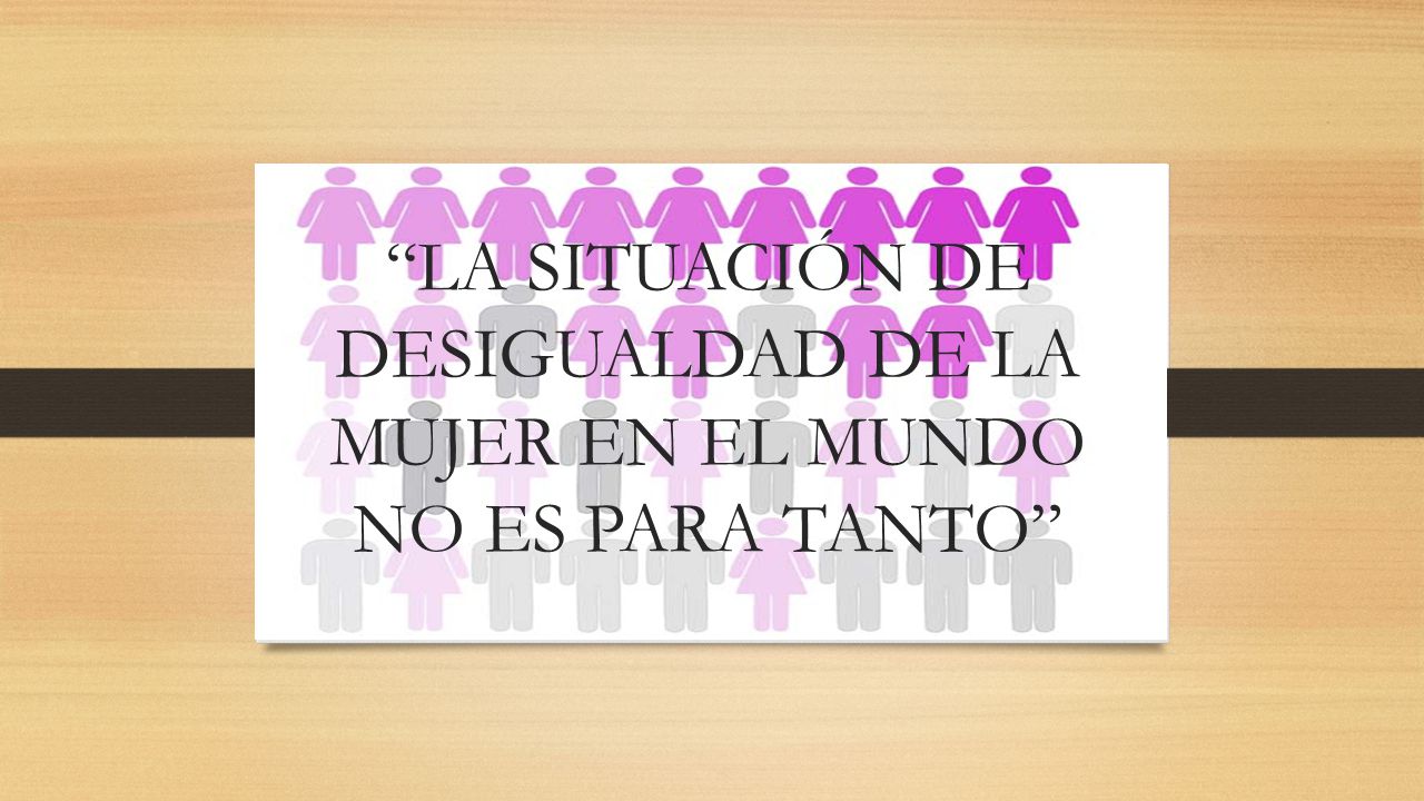 LA SITUACIÓN DE DESIGUALDAD DE LA MUJER EN EL MUNDO NO ES PARA TANTO