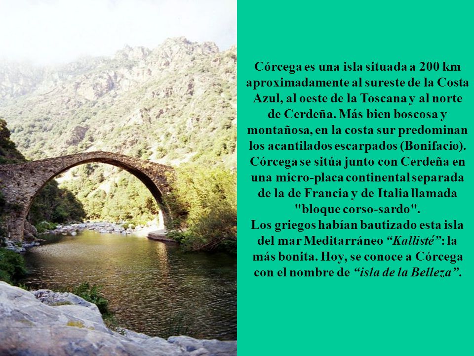 Córcega es una isla situada a 200 km aproximadamente al sureste de la Costa Azul, al oeste de la Toscana y al norte de Cerdeña. Más bien boscosa y montañosa, en la costa sur predominan los acantilados escarpados (Bonifacio).