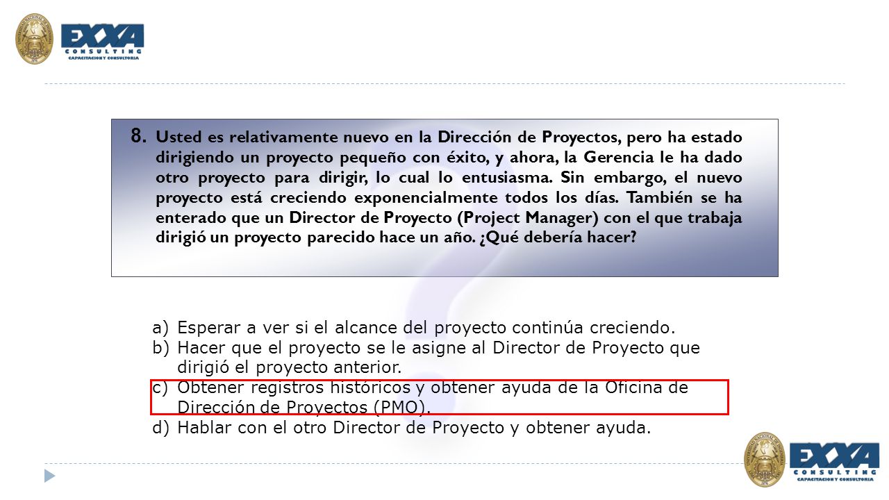 8. Usted es relativamente nuevo en la Dirección de Proyectos, pero ha estado dirigiendo un proyecto pequeño con éxito, y ahora, la Gerencia le ha dado otro proyecto para dirigir, lo cual lo entusiasma. Sin embargo, el nuevo proyecto está creciendo exponencialmente todos los días. También se ha enterado que un Director de Proyecto (Project Manager) con el que trabaja dirigió un proyecto parecido hace un año. ¿Qué debería hacer