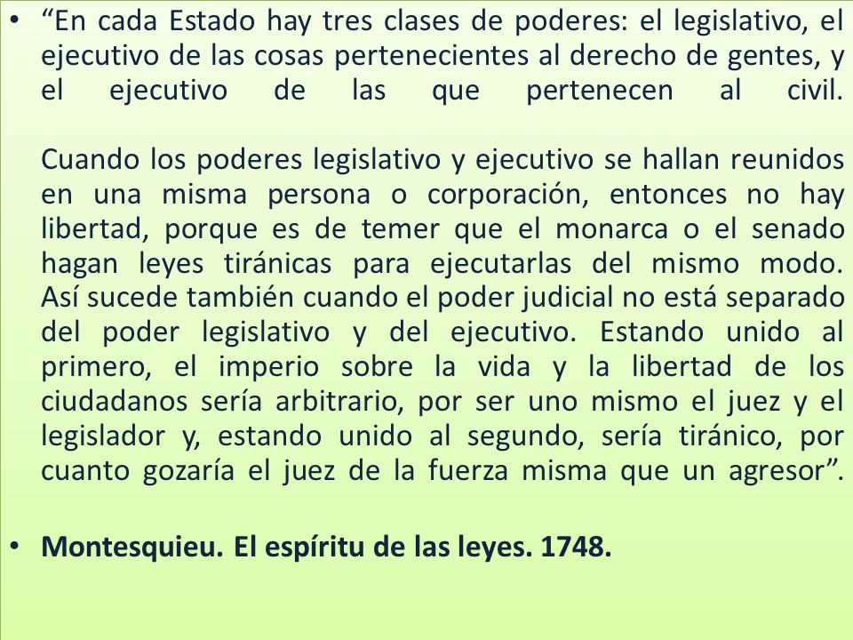 En cada Estado hay tres clases de poderes: el legislativo, el ejecutivo de las cosas pertenecientes al derecho de gentes, y el ejecutivo de las que pertenecen al civil. Cuando los poderes legislativo y ejecutivo se hallan reunidos en una misma persona o corporación, entonces no hay libertad, porque es de temer que el monarca o el senado hagan leyes tiránicas para ejecutarlas del mismo modo. Así sucede también cuando el poder judicial no está separado del poder legislativo y del ejecutivo. Estando unido al primero, el imperio sobre la vida y la libertad de los ciudadanos sería arbitrario, por ser uno mismo el juez y el legislador y, estando unido al segundo, sería tiránico, por cuanto gozaría el juez de la fuerza misma que un agresor .