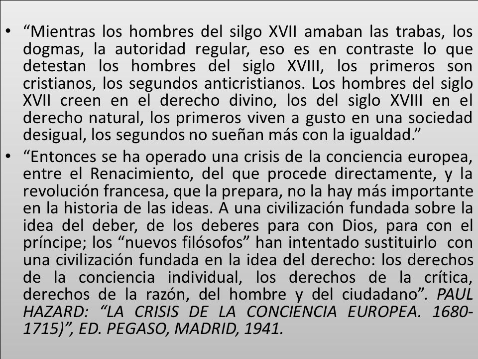 Mientras los hombres del silgo XVII amaban las trabas, los dogmas, la autoridad regular, eso es en contraste lo que detestan los hombres del siglo XVIII, los primeros son cristianos, los segundos anticristianos. Los hombres del siglo XVII creen en el derecho divino, los del siglo XVIII en el derecho natural, los primeros viven a gusto en una sociedad desigual, los segundos no sueñan más con la igualdad.
