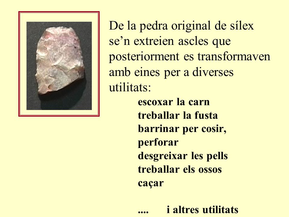 De la pedra original de sílex se’n extreien ascles que posteriorment es transformaven amb eines per a diverses utilitats: escoxar la carn treballar la fusta barrinar per cosir, perforar desgreixar les pells treballar els ossos caçar .... i altres utilitats