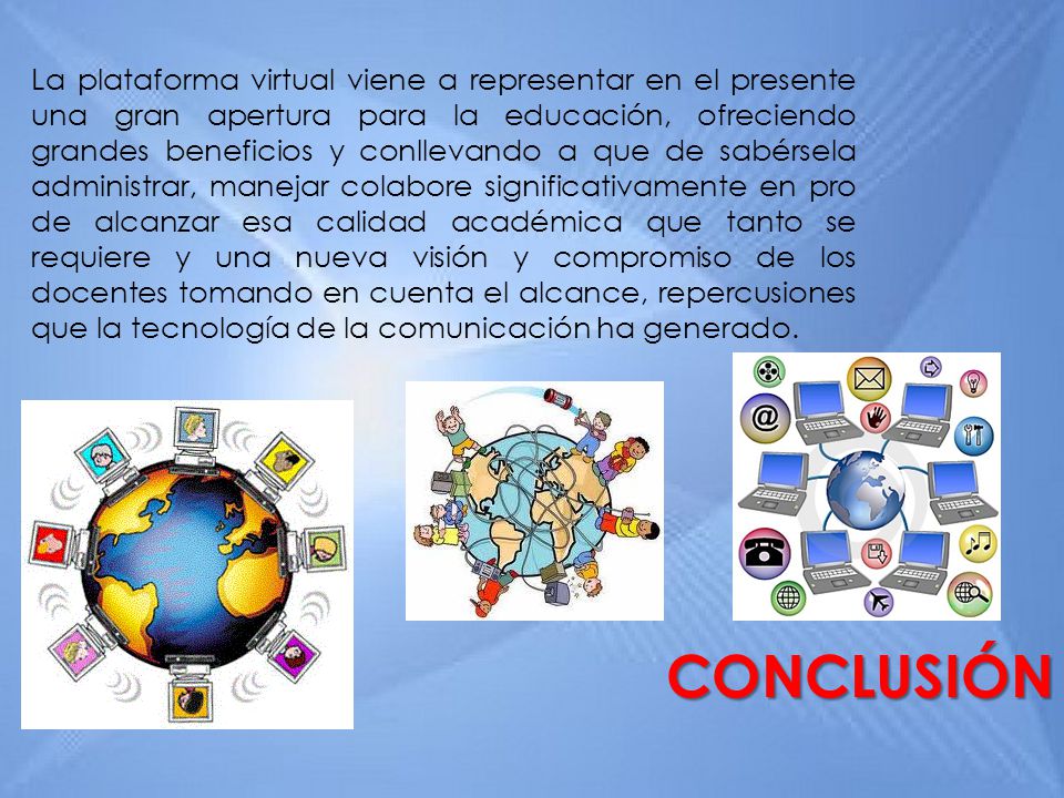 La plataforma virtual viene a representar en el presente una gran apertura para la educación, ofreciendo grandes beneficios y conllevando a que de sabérsela administrar, manejar colabore significativamente en pro de alcanzar esa calidad académica que tanto se requiere y una nueva visión y compromiso de los docentes tomando en cuenta el alcance, repercusiones que la tecnología de la comunicación ha generado.