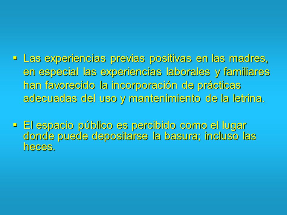 Las experiencias previas positivas en las madres, en especial las experiencias laborales y familiares han favorecido la incorporación de prácticas adecuadas del uso y mantenimiento de la letrina.