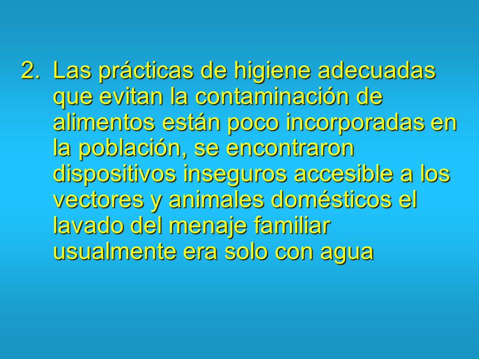 Las prácticas de higiene adecuadas que evitan la contaminación de alimentos están poco incorporadas en la población, se encontraron dispositivos inseguros accesible a los vectores y animales domésticos el lavado del menaje familiar usualmente era solo con agua