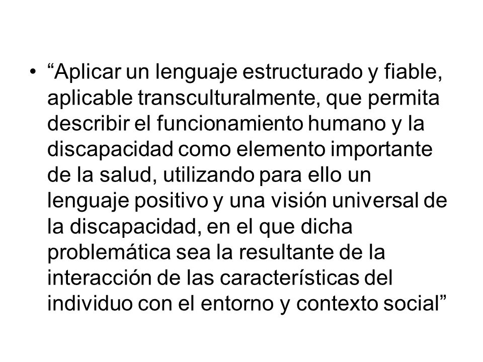 Aplicar un lenguaje estructurado y fiable, aplicable transculturalmente, que permita describir el funcionamiento humano y la discapacidad como elemento importante de la salud, utilizando para ello un lenguaje positivo y una visión universal de la discapacidad, en el que dicha problemática sea la resultante de la interacción de las características del individuo con el entorno y contexto social