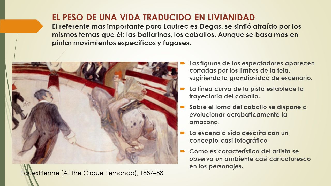 EL PESO DE UNA VIDA TRADUCIDO EN LIVIANIDAD El referente mas importante para Lautrec es Degas, se sintió atraído por los mismos temas que él: las bailarinas, los caballos. Aunque se basa mas en pintar movimientos específicos y fugases.