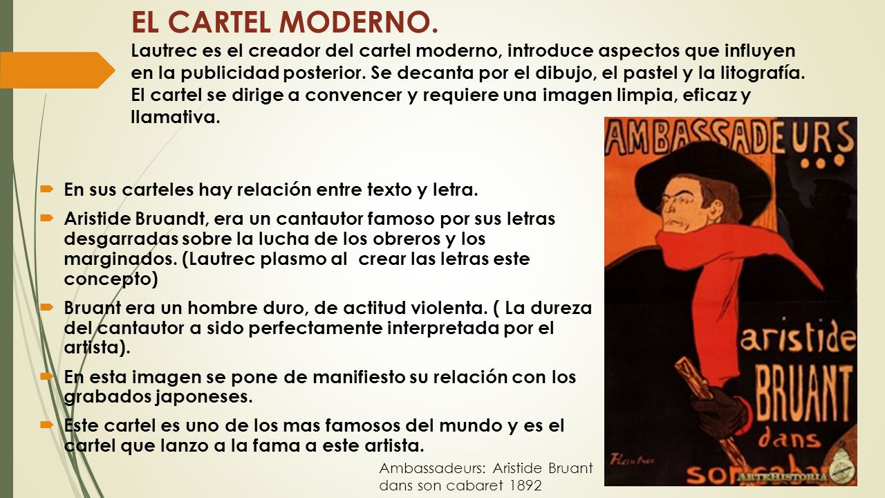 EL CARTEL MODERNO. Lautrec es el creador del cartel moderno, introduce aspectos que influyen en la publicidad posterior. Se decanta por el dibujo, el pastel y la litografía. El cartel se dirige a convencer y requiere una imagen limpia, eficaz y llamativa.