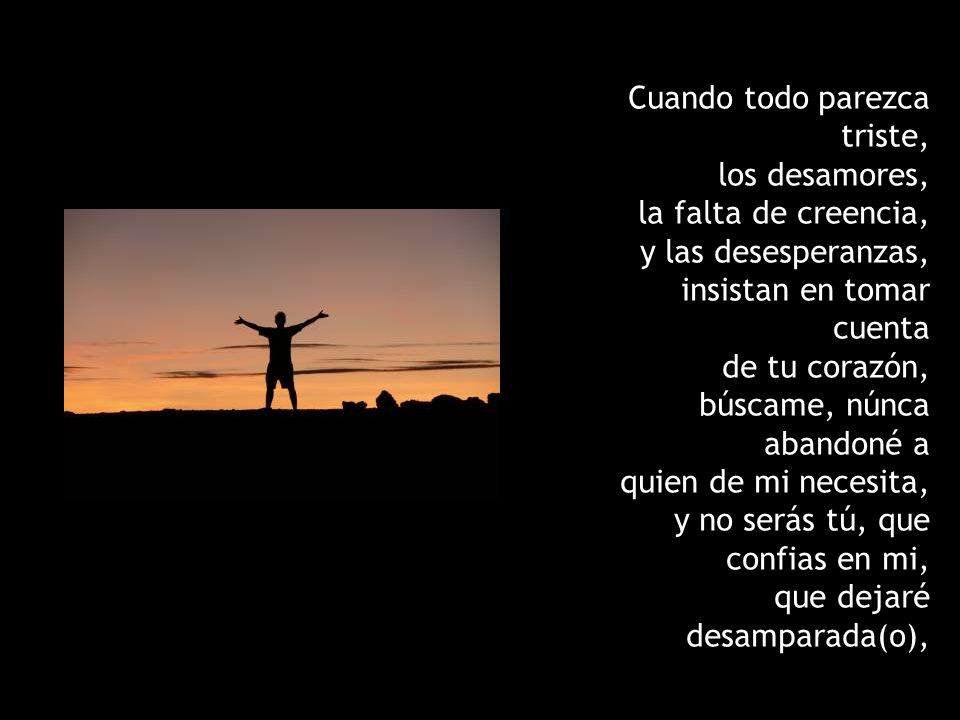 Cuando todo parezca triste, los desamores, la falta de creencia, y las desesperanzas, insistan en tomar cuenta de tu corazón, búscame, núnca abandoné a quien de mi necesita, y no serás tú, que confias en mi, que dejaré desamparada(o),