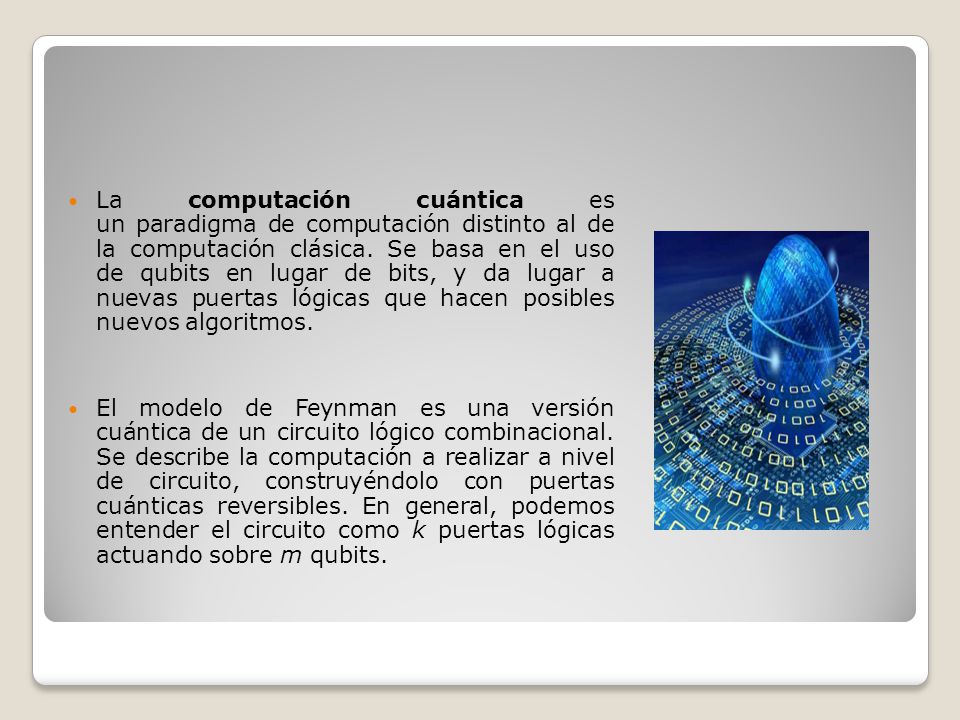 La computación cuántica es un paradigma de computación distinto al de la computación clásica. Se basa en el uso de qubits en lugar de bits, y da lugar a nuevas puertas lógicas que hacen posibles nuevos algoritmos.