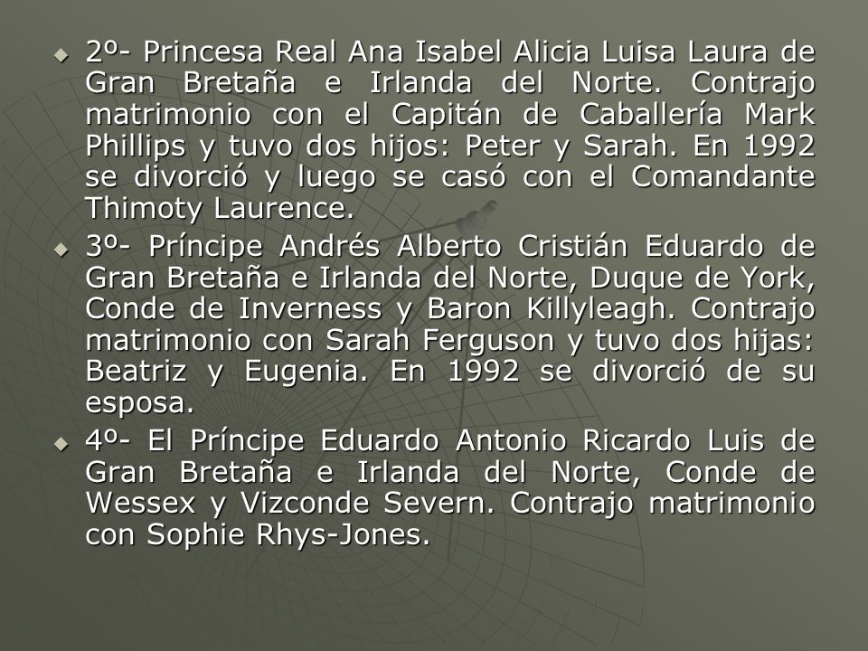 2º- Princesa Real Ana Isabel Alicia Luisa Laura de Gran Bretaña e Irlanda del Norte. Contrajo matrimonio con el Capitán de Caballería Mark Phillips y tuvo dos hijos: Peter y Sarah. En 1992 se divorció y luego se casó con el Comandante Thimoty Laurence.