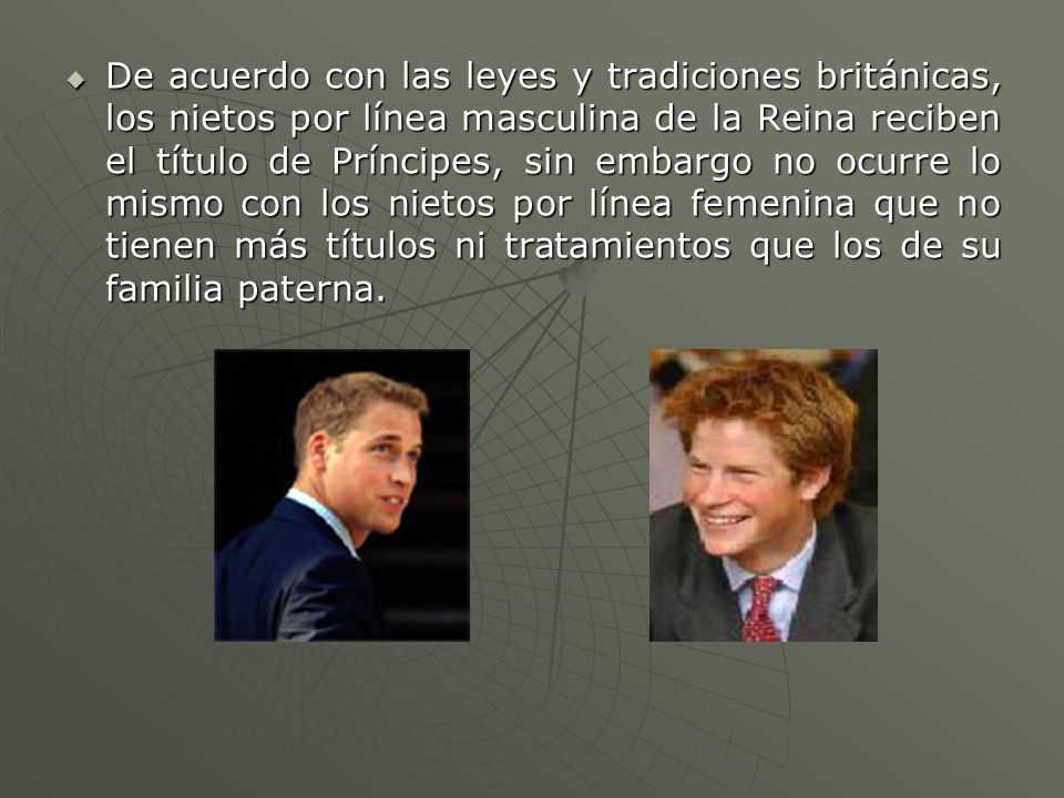 De acuerdo con las leyes y tradiciones británicas, los nietos por línea masculina de la Reina reciben el título de Príncipes, sin embargo no ocurre lo mismo con los nietos por línea femenina que no tienen más títulos ni tratamientos que los de su familia paterna.