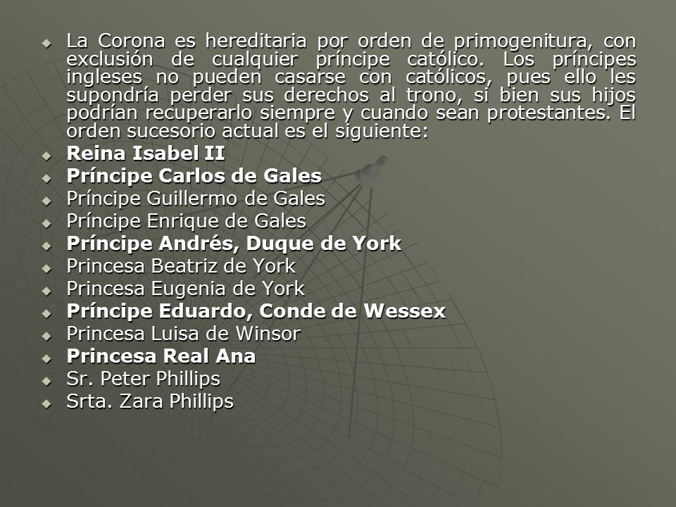 La Corona es hereditaria por orden de primogenitura, con exclusión de cualquier príncipe católico. Los príncipes ingleses no pueden casarse con católicos, pues ello les supondría perder sus derechos al trono, si bien sus hijos podrían recuperarlo siempre y cuando sean protestantes. El orden sucesorio actual es el siguiente: