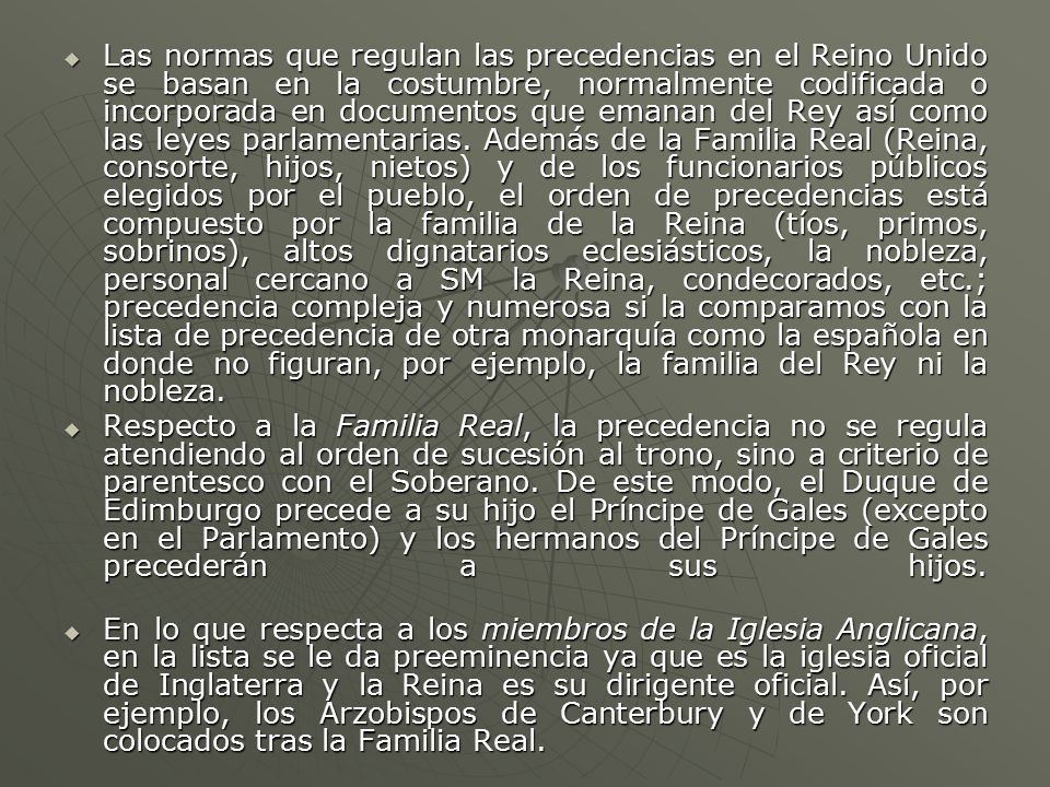 Las normas que regulan las precedencias en el Reino Unido se basan en la costumbre, normalmente codificada o incorporada en documentos que emanan del Rey así como las leyes parlamentarias. Además de la Familia Real (Reina, consorte, hijos, nietos) y de los funcionarios públicos elegidos por el pueblo, el orden de precedencias está compuesto por la familia de la Reina (tíos, primos, sobrinos), altos dignatarios eclesiásticos, la nobleza, personal cercano a SM la Reina, condecorados, etc.; precedencia compleja y numerosa si la comparamos con la lista de precedencia de otra monarquía como la española en donde no figuran, por ejemplo, la familia del Rey ni la nobleza.