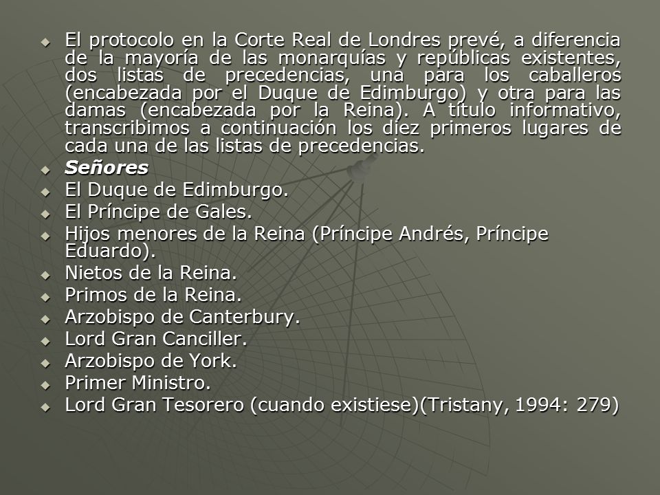 El protocolo en la Corte Real de Londres prevé, a diferencia de la mayoría de las monarquías y repúblicas existentes, dos listas de precedencias, una para los caballeros (encabezada por el Duque de Edimburgo) y otra para las damas (encabezada por la Reina). A título informativo, transcribimos a continuación los diez primeros lugares de cada una de las listas de precedencias.