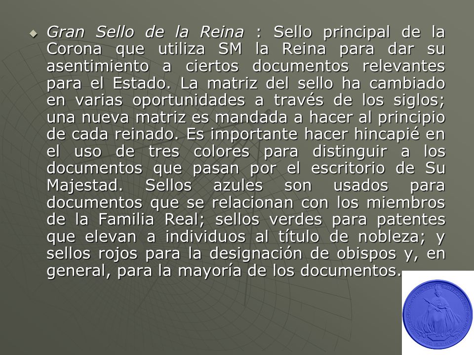 Gran Sello de la Reina : Sello principal de la Corona que utiliza SM la Reina para dar su asentimiento a ciertos documentos relevantes para el Estado.