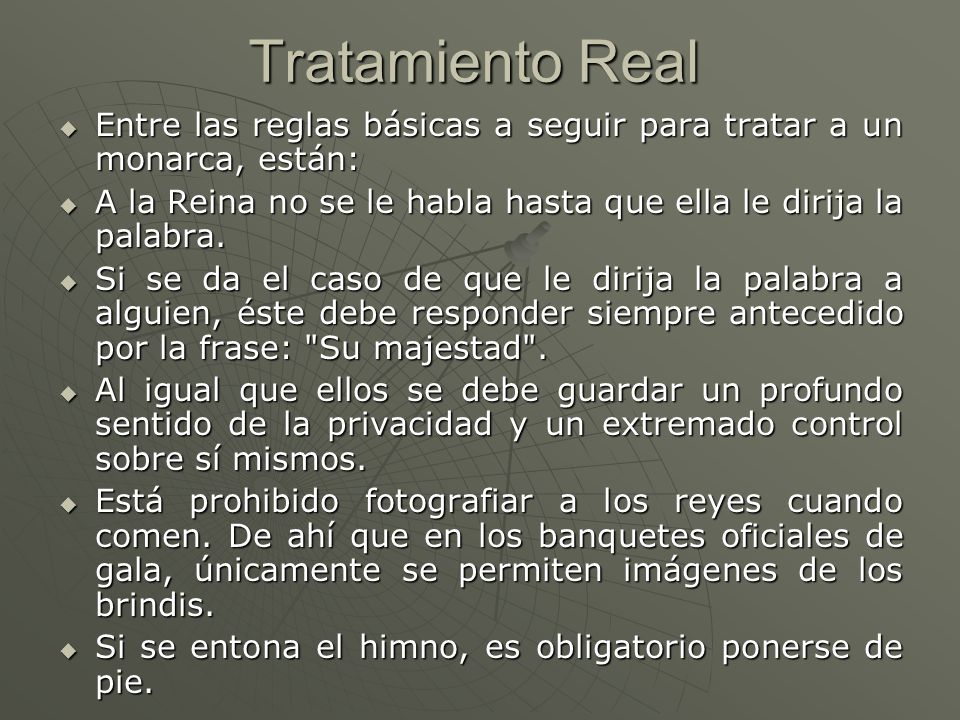 Tratamiento Real Entre las reglas básicas a seguir para tratar a un monarca, están: A la Reina no se le habla hasta que ella le dirija la palabra.