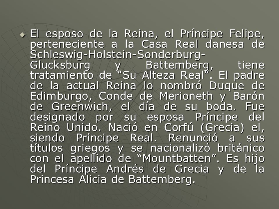 El esposo de la Reina, el Príncipe Felipe, perteneciente a la Casa Real danesa de Schleswig-Holstein-Sonderburg-Glucksburg y Battemberg, tiene tratamiento de Su Alteza Real .